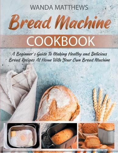 Bread Machine Cookbook: A Beginner's Guide To Making Healthy and Delicious Bread Recipes At Home With Your Own Bread Machine