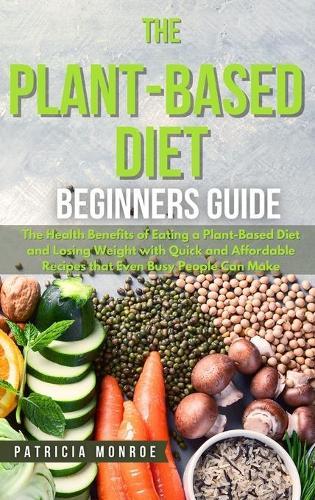 The Plant-Based Diet Beginner's Guide: The Health Benefits of Eating a Plant-Based Diet and Losing Weight with Quick and Affordable Recipes that Even Busy People Can Make