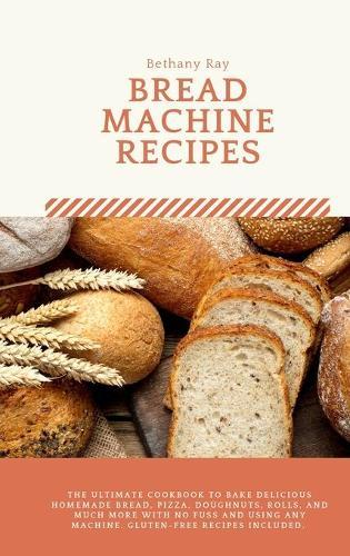 Bread Machine Recipes: The Ultimate Cookbook to Bake Delicious Homemade Bread, Pizza, Doughnuts, Rolls, and much more with No Fuss and Using any Machine. Gluten-Free recipes included.
