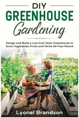 DIY Greenhouse Gardening: Design and Build a Low-Cost Solar Greenhouse to Grow Vegetables, Fruits and Herbs All-Year-Round