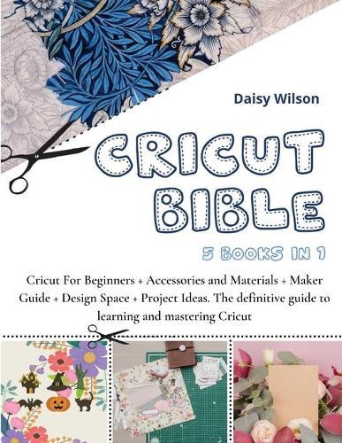 Cricut Bible: 5 Books in 1: Cricut For Beginners + Accessories and Materials + Maker Guide + Design Space + Project Ideas. The definitive guide to learning and mastering Cricut