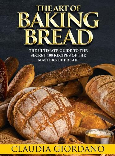 The Art of Baking Bread: The Ultimate Guide to the Secret 100 Recipes of the Masters of Bread!