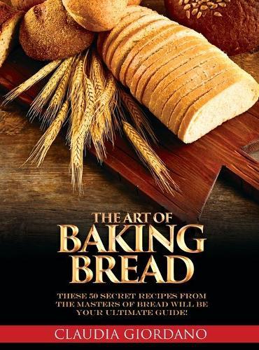 The Art of Baking Bread: These 50 Secret Recipes from the Masters of Bread will be Your Ultimate Guide!