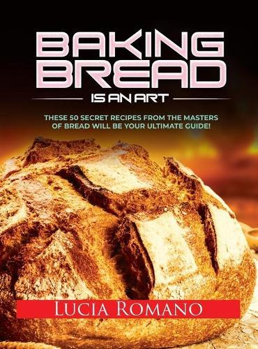 Baking Bread is an Art: These 50 Secret Recipes from the Masters of Bread will be Your Ultimate Guide!