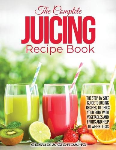 The Complete Juicing Recipe Book: The Step-by-Step Guide to Juicing Recipes, to Detox Your Body with Vegetables and Fruits and Help to Weight Loss