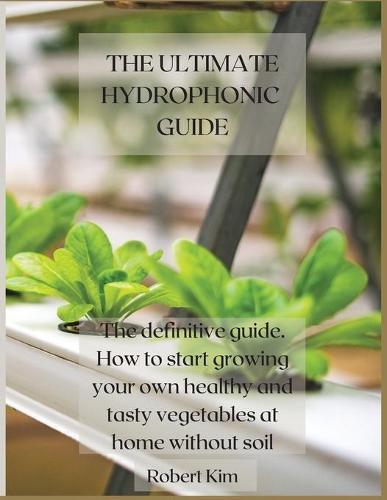 The Ultimate Hydrophonic Guide: The definitive guide. How to start growing your own healthy and tasty vegetables at home without soil