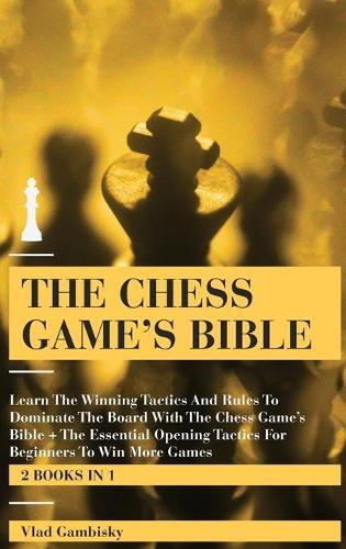 The Chess Game's Bible: Learn The Winning Tactics And Rules To Dominate The Board With The Chess Game's Bible + The Essential Opening Tactics For Beginners To Win More Games (2 books in 1)