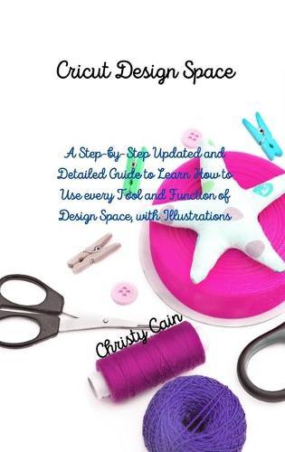 Cricut Design Space: A Step-by-Step Updated and Detailed Guide to Learn How to Use every Tool and Function of Design Space, with Illustrations