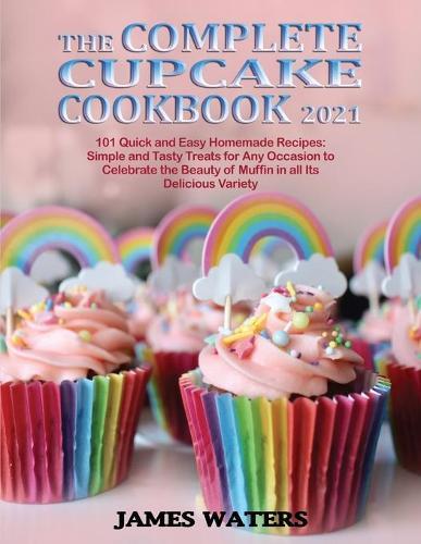 The Complete Cupcake Cookbook 2021: 101 Quick and Easy Homemade Recipes: Simple and Tasty Treats for Any Occasion to Celebrate the Beauty of Muffin in all Its Delicious Variety