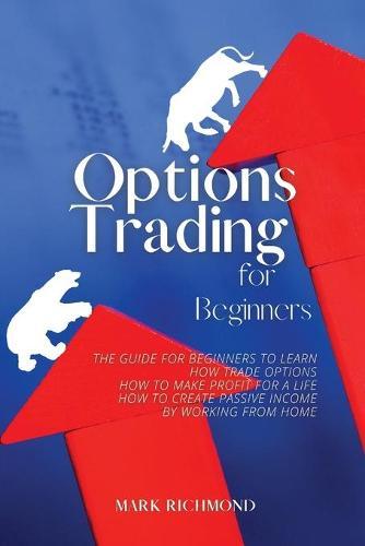 Options Trading for Beginners: The Guide for Beginners to Learn How Trade Options, How to Make Profit for a Life, How to Create Passive Income by Working from Home