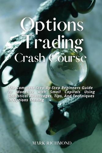Options Trading Crash Course: The Complete Step-By-Step Beginners Guide to Monetize with Small Capitals Using Statistical Advantages, Tips, And Techniques in Options Trading
