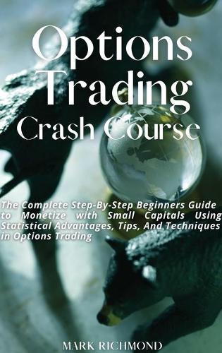Options Trading Crash Course: The Complete Step-By-Step Beginners Guide to Monetize with Small Capitals Using Statistical Advantages, Tips, And Techniques in Options Trading