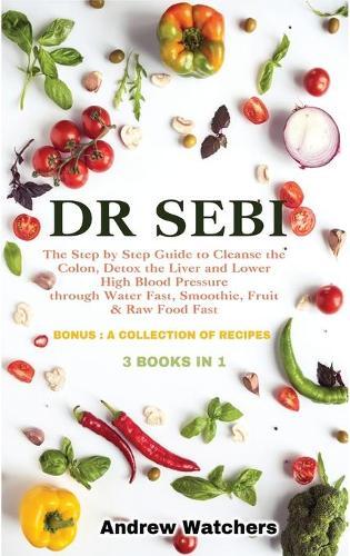 Dr. Sebi: 3 BOOKS IN 1: The Step by Step Guide to Cleanse the Colon, Detox the Liver and Lower High Blood Pressure through Water Fast, Smoothie, Fruit & Raw Food Fast BONUS: A COLLECTION OF RECIPES