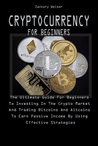 Cryptocurrency for Beginners: The Ultimate Guide For Beginners To Investing In The Crypto Market And Trading Bitcoins And Altcoins To Earn Passive Income By Using Effective Strategies