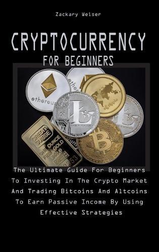 Cryptocurrency for Beginners: The Ultimate Guide For Beginners To Investing In The Crypto Market And Trading Bitcoins And Altcoins To Earn Passive Income By Using Effective Strategies