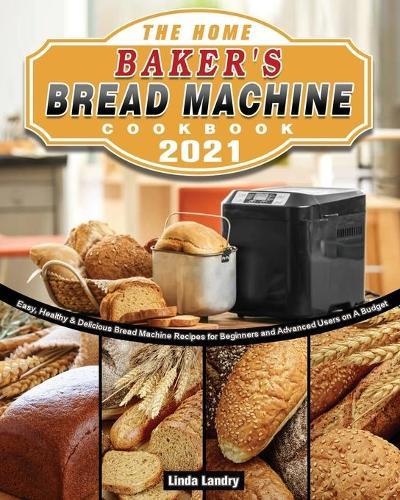 The Home Baker's Bread Machine Cookbook 2021: Easy, Healthy & Delicious Bread Machine Recipes for Beginners and Advanced Users on A Budget