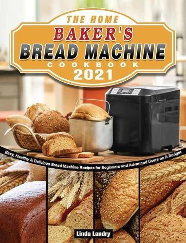 The Home Baker's Bread Machine Cookbook 2021: Easy, Healthy & Delicious Bread Machine Recipes for Beginners and Advanced Users on A Budget