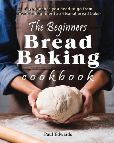 The Beginner's bread baking cookbook: The guidance you need to go from absolute beginner to artisanal bread baker