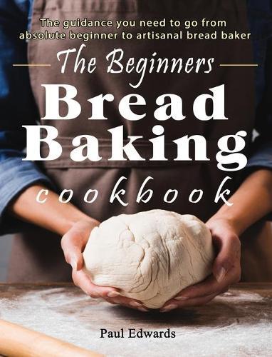 The Beginner's bread baking cookbook: The guidance you need to go from absolute beginner to artisanal bread baker