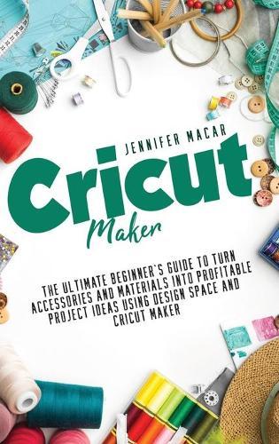 Cricut Maker: The Ultimate Beginner's Guide to Turn Accessories and Materials Into Profitable Project Ideas Using Design Space and Cricut Maker