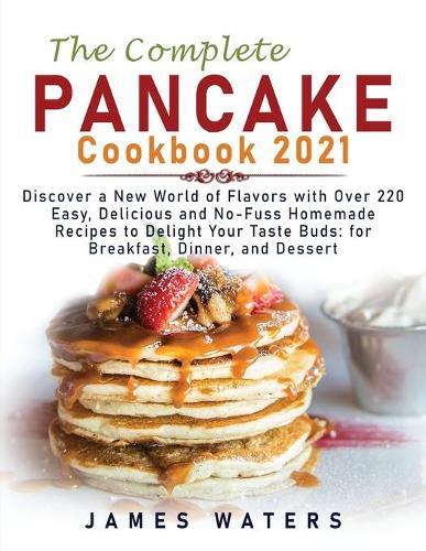 The Complete Pancake Cookbook 2021: Discover a New World of Flavors with Over 220 Easy, Delicious and No-Fuss Homemade Recipes to Delight Your Taste Buds: for Breakfast, Dinner, and Dessert
