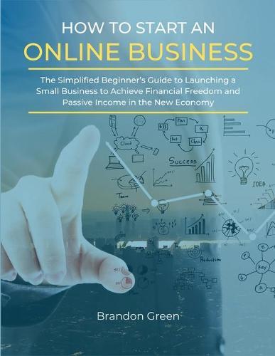 How to Start an Online Business: The Simplified Beginner's Guide to Launching a Small Business to Achieve Financial Freedom and Passive Income in the New Economy