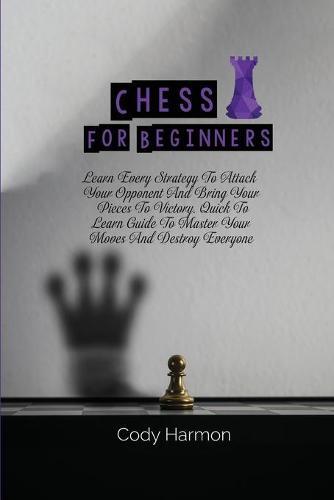 Chess for Beginners: Learn Every Strategy To Attack Your Opponent And Bring Your Pieces To Victory. Quick To Learn Guide To Master Your Moves And Destroy Everyone