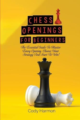 Chess Openings for Beginners: The Essential Guide To Master Every Opening. Choose Your Strategy And Start To Win!
