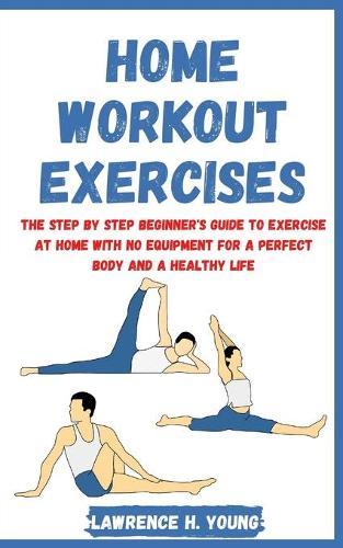 Home Workout Exercises: The Step by Step Beginner's Guide to Exercise at Home with No Equipment for a Perfect Body and a Healthy Life