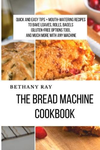 The Bread Machine Cookbook: Quick and Easy Tips + Mouth-Watering Recipes to bake loaves, rolls, bagels (Gluten-Free Options too), and Much More With any Machine