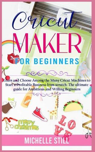 Cricut Maker for Beginners: Learn and Choose Among the many Cricut Machines to Start a Profitable Business from scratch. The ultimate guide for Ambitious and Willing Beginners