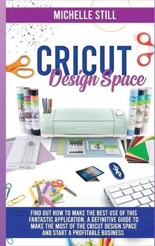 Cricut Design Space: Find out How to Make the Best Use of This Application. A Definitive Guide to Make the Most of the Criut Design Space and Start a Profitable Business