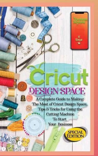 Cricut Design Space: A Complete Guide to Making the Most of Cricut Design Space. Tips&Tricks for Using the Cutting Machine to Start Your Business
