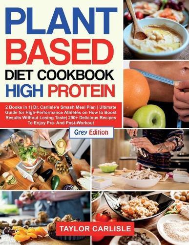Plant Based Diet Cookbook High Protein: 2 Books in 1 Dr. Carlisle's Smash Meal Plan Ultimate Guide for High-Performance Athletes on How to Boost Results Without Losing Taste 290+ Delicious Recipes To Enjoy Pre- And Post-Workout [Grey Edition]