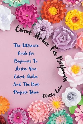 Cricut Maker for beginners: The Ultimate Guide for Beginners To Master Your Cricut Maker And The Best Projects Ideas