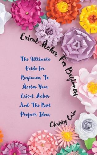 Cricut Maker for beginners: The Ultimate Guide for Beginners To Master Your Cricut Maker And The Best Projects Ideas