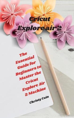 Cricut Explore air 2: The Essential Guide for Beginners to Master the Cricut Explore Air 2 Machine
