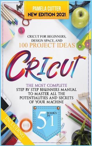 Cricut: 5 books in 1, The Most Complete Step by Step Beginners Manual To Master All The Potentialities and Secrets of Your Machine. Including Practical Examples To Design Space and Project Ideas...