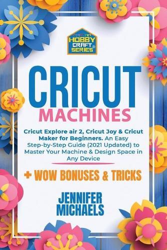 Cricut Machines: Explore Air 2, Joy and Maker machine: An Easy Step-by-Step Guide (2021 Updated) to Master Your Portable Machine and Design Space in Any Device. Tips and Tricks for Making Out Inexpensive Projects Ideas in 10 Minutes