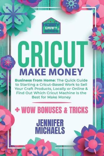 Cricut Make Money: The Quick Guide to Starting a Cricut-Based Work to Sell Your Craft Products, Locally or Online and Find Out Which Cricut Machine Is the Best for Make Money
