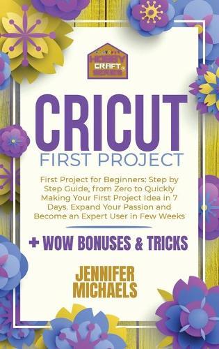 Cricut First Project: Step by Step Guide, from Zero to Quickly Making Your First Project Idea in 7 Days. Expand Your Passion and Become an Expert User in Few Weeks