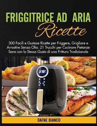 Friggitrice ad Aria Ricette: 300 Facili e Gustose Ricette per Friggere, Grigliare e Arrostire Senza Olio. 21 Trucchi per Cucinare Pietanze Sane con lo Stesso Gusto di una Frittura Tradizionale