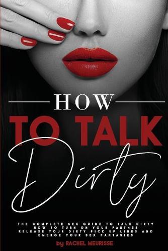 How to Talk Dirty: The Complete Sex Guide to Talk Dirty. How to Turn on Your Partner. Release Your Dirty Pick Up Lines and Emerge Your Sex Fantasies.
