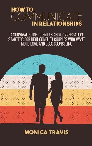 How To Communicate In Relationships: A Survival Guide to Skills and conversation starters for high-conflict couples who want more love and less counseling
