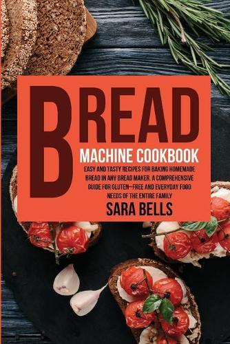 Bread Machine Cookbook: Easy and Tasty Recipes for Baking Homemade Bread in Any Bread Maker. A Comprehensive Guide for Gluten-Free and Everyday Food needs of the Entire Family
