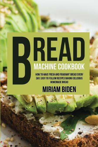 Bread Machine Cookbook: How to Have Fresh and Fragrant Bread Every Day. Easy to Follow Recipes Baking Delicious Homemade Bread.