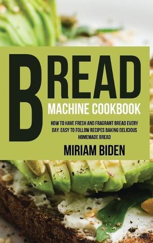 Bread Machine Cookbook: How to Have Fresh and Fragrant Bread Every Day. Easy to Follow Recipes Baking Delicious Homemade Bread.