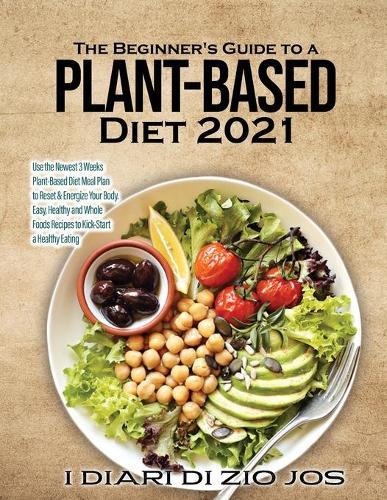 The Beginner's Guide to a Plant-based Diet 2021: Use the Newest 3 Weeks Plant-Based Diet Meal Plan to Reset & Energize Your Body. Easy, Healthy and Whole Foods Recipes to Kick-Start a Healthy Eating