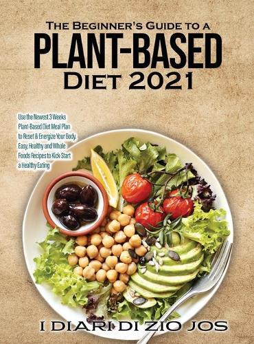 The Beginner's Guide to a Plant-based Diet 2021: Use the Newest 3 Weeks Plant-Based Diet Meal Plan to Reset & Energize Your Body. Easy, Healthy and Whole Foods Recipes to Kick-Start a Healthy Eating