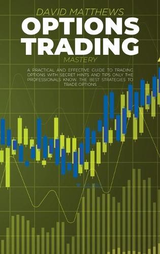 Options Trading Mastery: A Practical And Effective Guide To Trading Options With Secret Hints And Tips Only The Professionals Know. The Best Strategies To Trade Options